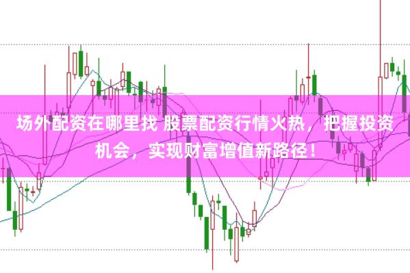 场外配资在哪里找 股票配资行情火热，把握投资机会，实现财富增值新路径！