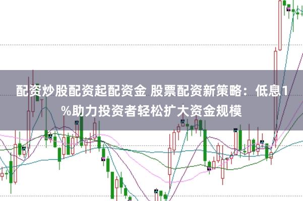 配资炒股配资起配资金 股票配资新策略：低息1%助力投资者轻松扩大资金规模