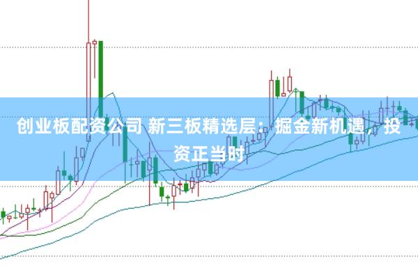 创业板配资公司 新三板精选层：掘金新机遇，投资正当时