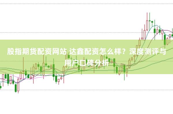 股指期货配资网站 达鑫配资怎么样？深度测评与用户口碑分析