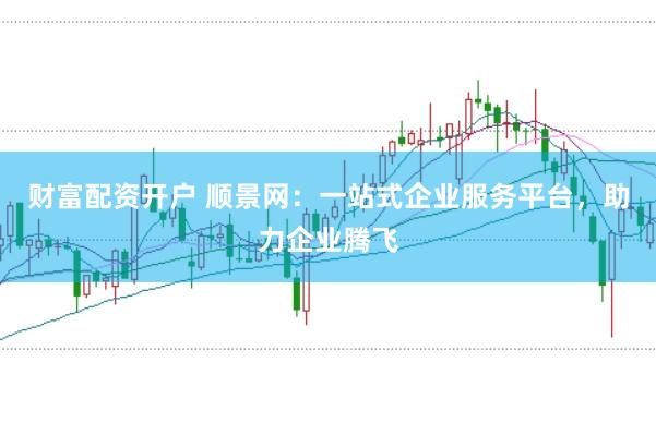 财富配资开户 顺景网：一站式企业服务平台，助力企业腾飞