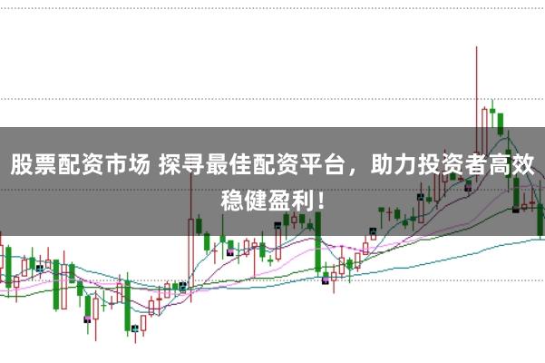 股票配资市场 探寻最佳配资平台，助力投资者高效稳健盈利！