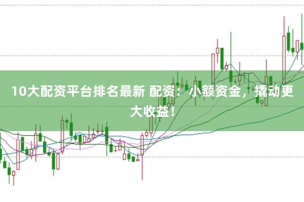 10大配资平台排名最新 配资：小额资金，撬动更大收益！