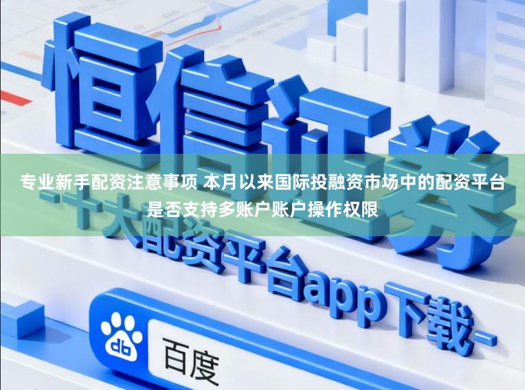 专业新手配资注意事项 本月以来国际投融资市场中的配资平台是否支持多账户账户操作权限