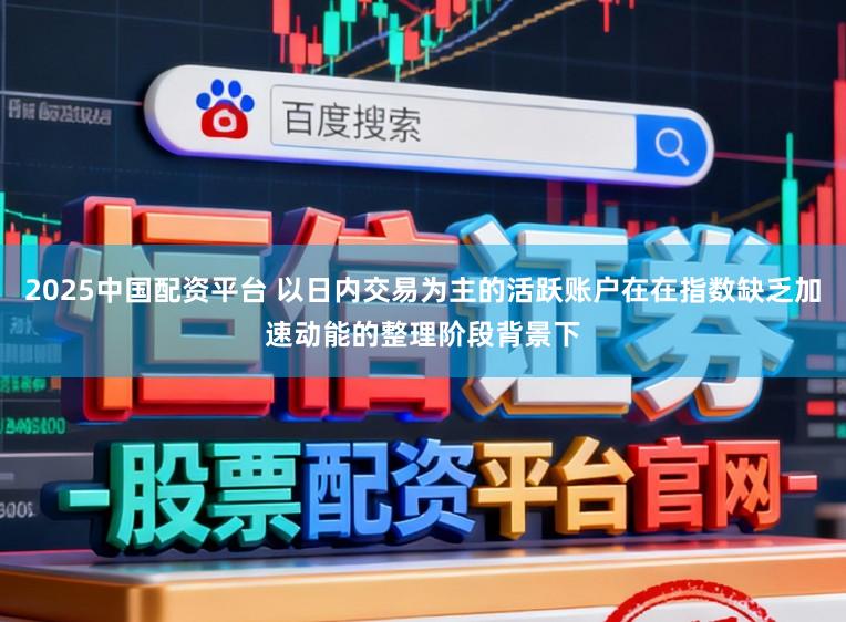 2025中国配资平台 以日内交易为主的活跃账户在在指数缺乏加速动能的整理阶段背景下
