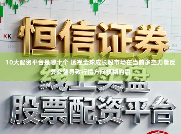 10大配资平台是哪十个 透视全球成长股市场在当前多空力量反复交替导致行情方向模糊的震