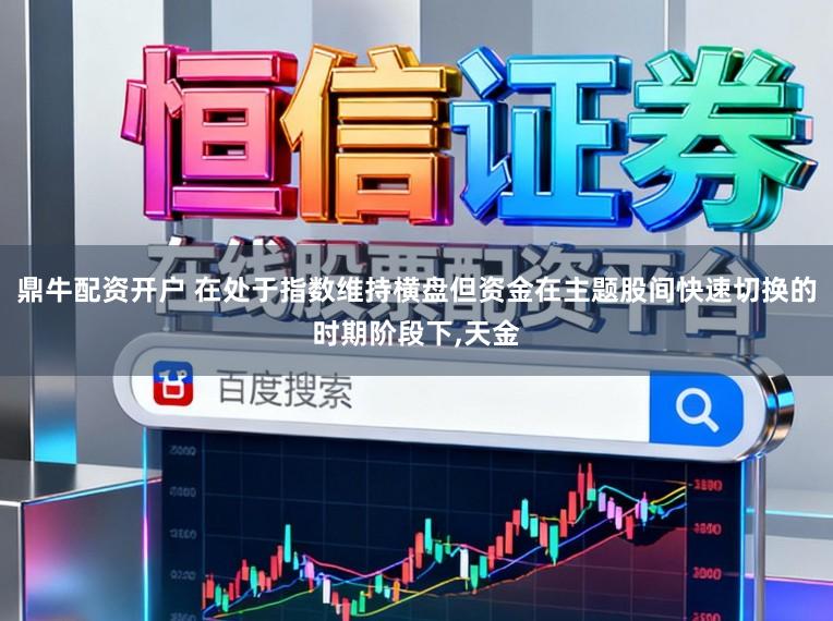 鼎牛配资开户 在处于指数维持横盘但资金在主题股间快速切换的时期阶段下,天金