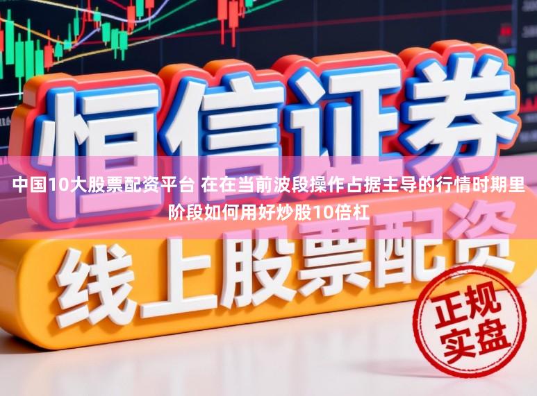 中国10大股票配资平台 在在当前波段操作占据主导的行情时期里阶段如何用好炒股10倍杠