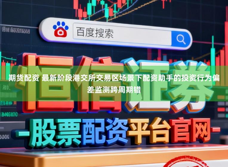 期货配资 最新阶段港交所交易区场景下配资助手的投资行为偏差监测跨周期错