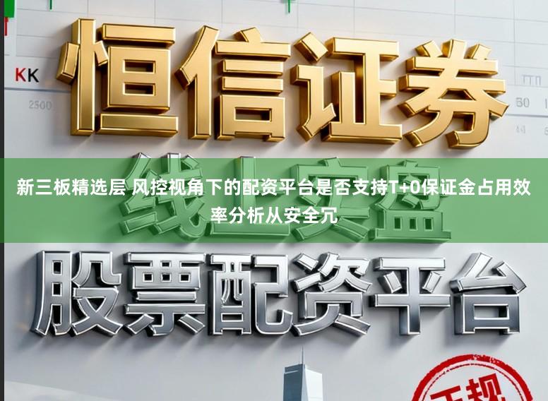 新三板精选层 风控视角下的配资平台是否支持T+0保证金占用效率分析从安全冗