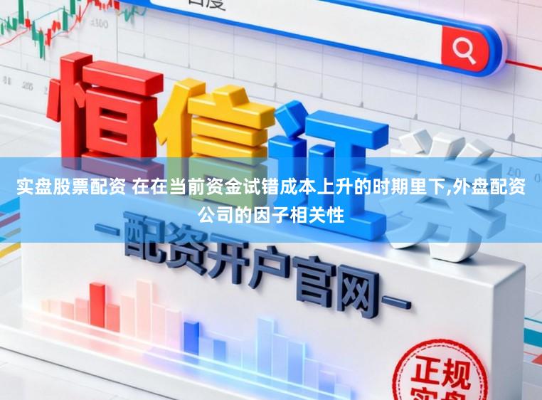 实盘股票配资 在在当前资金试错成本上升的时期里下,外盘配资公司的因子相关性