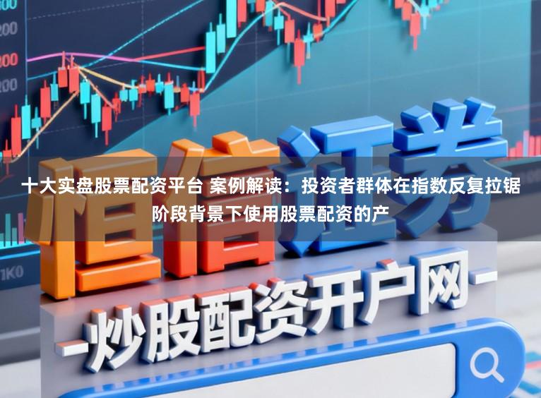 十大实盘股票配资平台 案例解读：投资者群体在指数反复拉锯阶段背景下使用股票配资的产